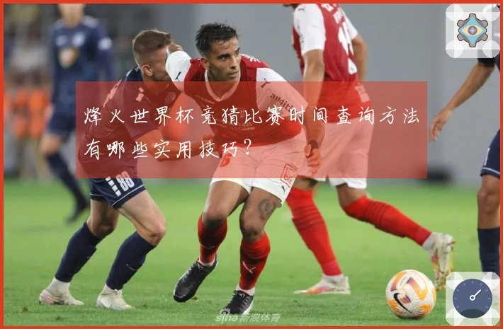 烽火世界杯竞猜比赛时间查询方法有哪些实用技巧?