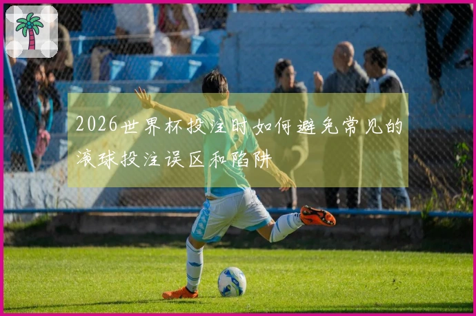 2026世界杯投注时如何避免常见的滚球投注误区和陷阱