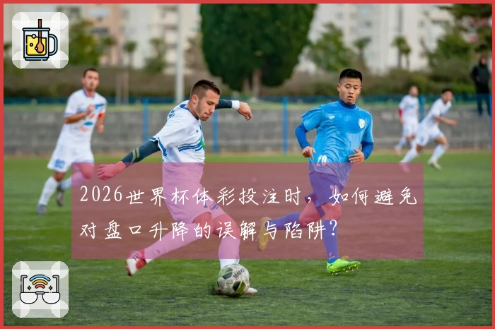 2026世界杯体彩投注时，如何避免对盘口升降的误解与陷阱？